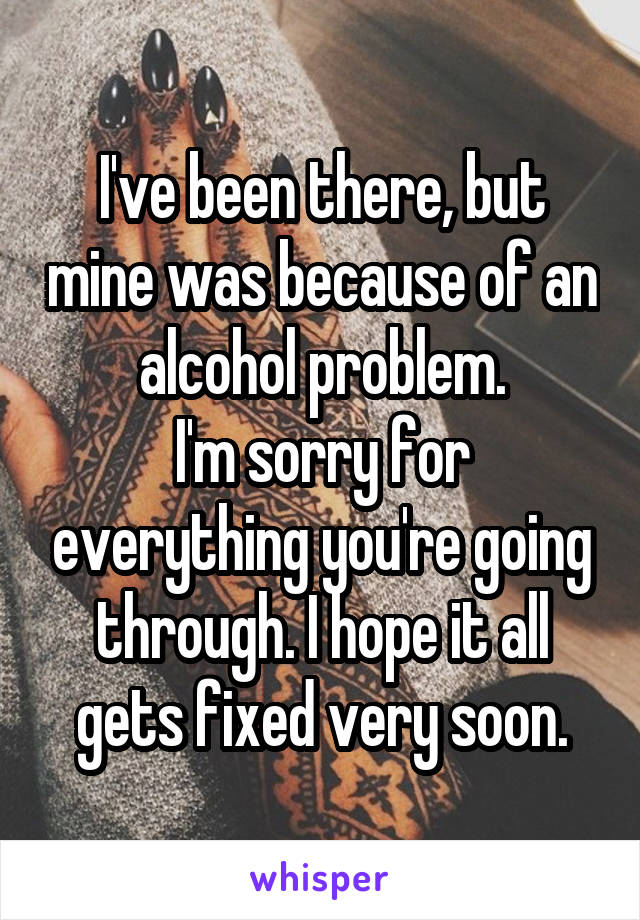 I've been there, but mine was because of an alcohol problem.
I'm sorry for everything you're going through. I hope it all gets fixed very soon.