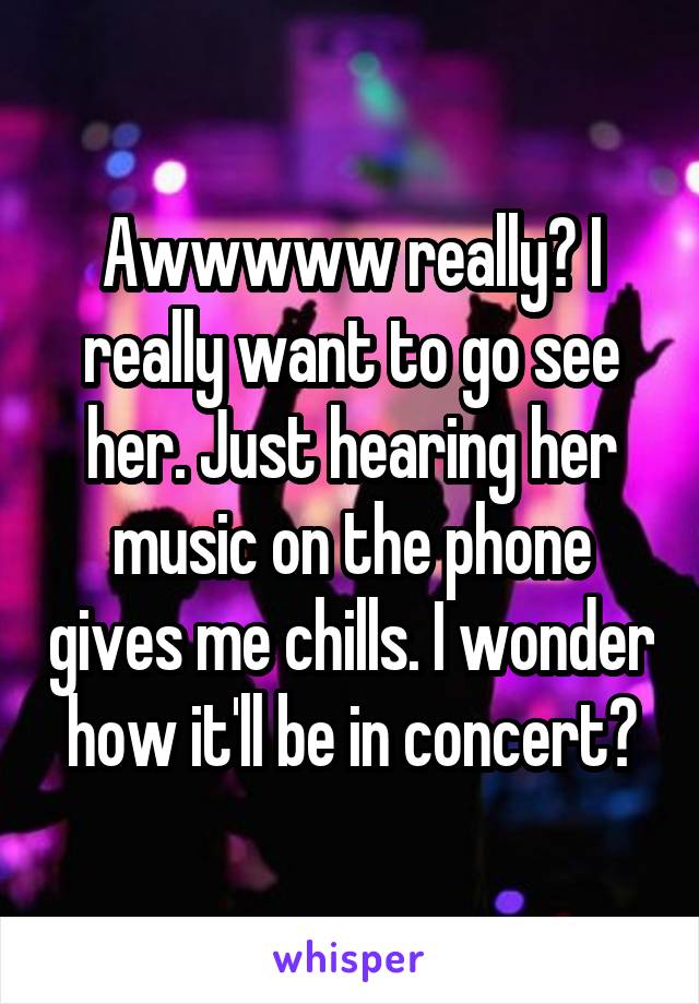 Awwwww really? I really want to go see her. Just hearing her music on the phone gives me chills. I wonder how it'll be in concert?