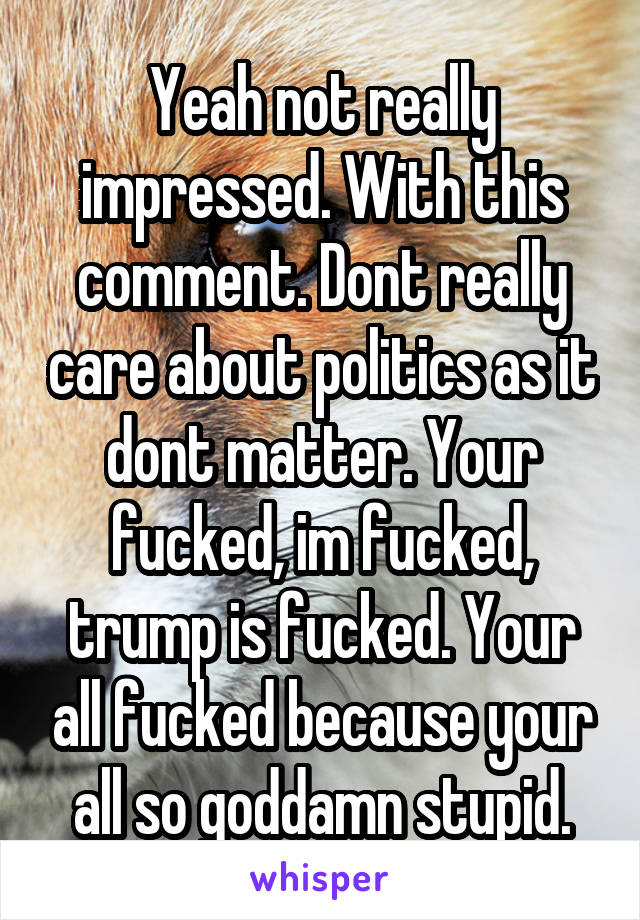 Yeah not really impressed. With this comment. Dont really care about politics as it dont matter. Your fucked, im fucked, trump is fucked. Your all fucked because your all so goddamn stupid.