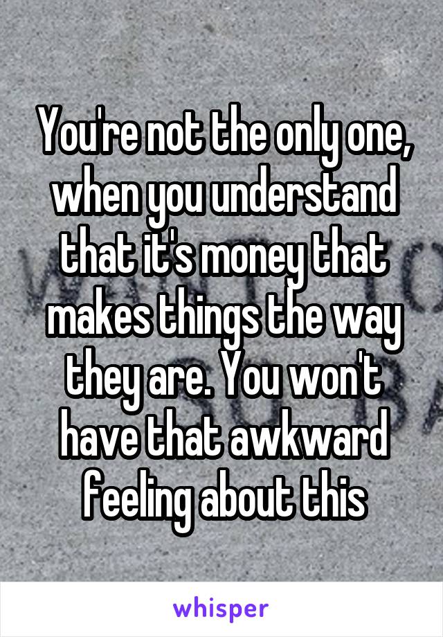 You're not the only one, when you understand that it's money that makes things the way they are. You won't have that awkward feeling about this