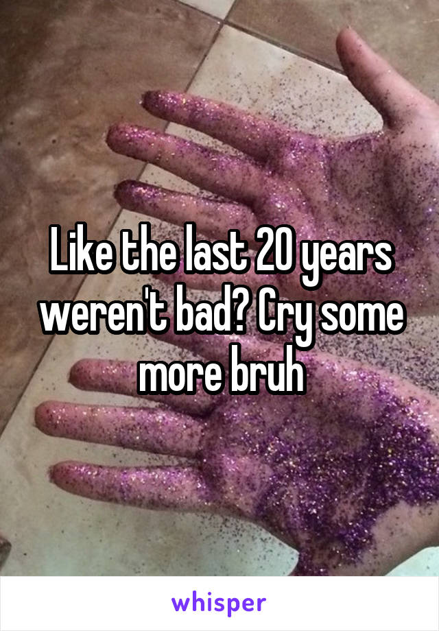 Like the last 20 years weren't bad? Cry some more bruh