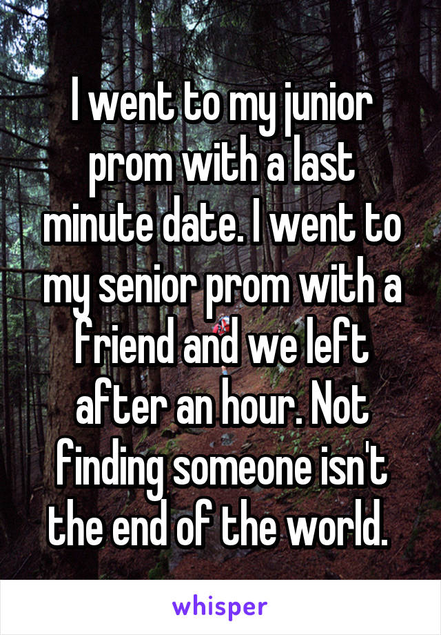 I went to my junior prom with a last minute date. I went to my senior prom with a friend and we left after an hour. Not finding someone isn't the end of the world. 