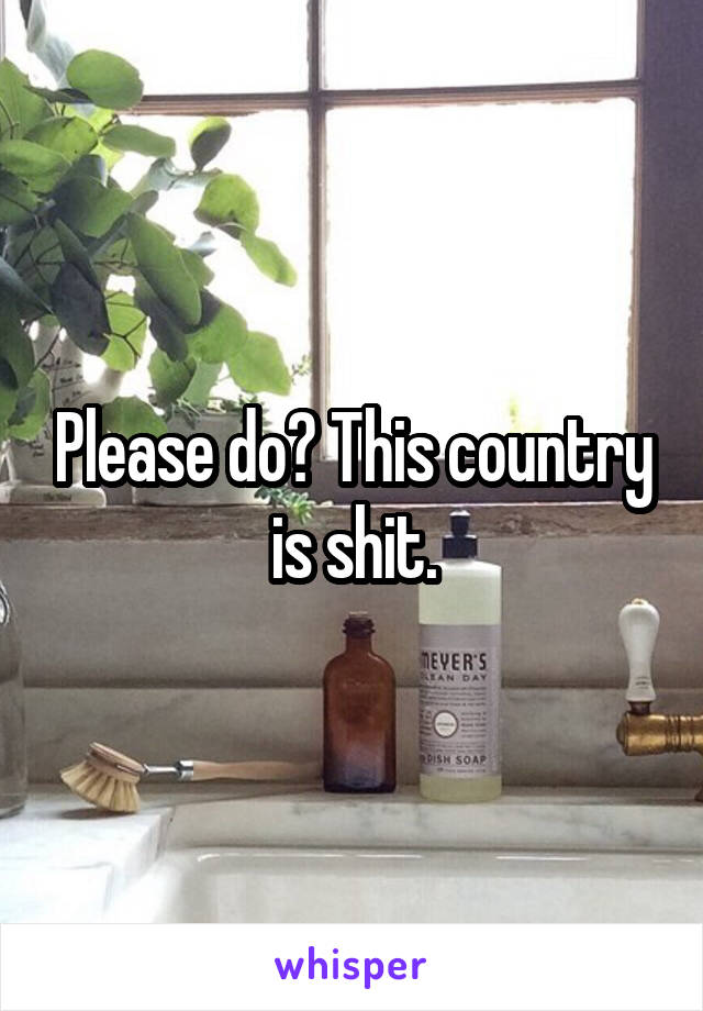 Please do? This country is shit.