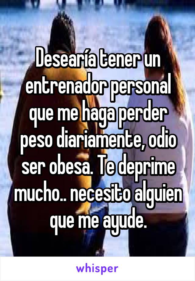 Desearía tener un entrenador personal que me haga perder peso diariamente, odio ser obesa. Te deprime mucho.. necesito alguien que me ayude.