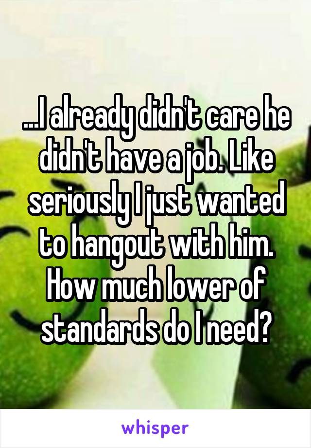 ...I already didn't care he didn't have a job. Like seriously I just wanted to hangout with him. How much lower of standards do I need?