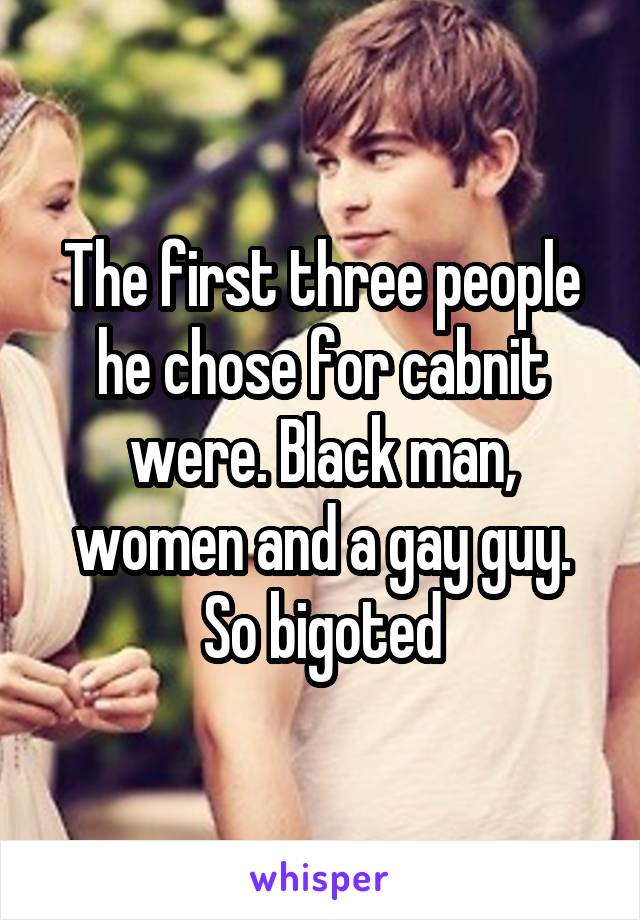 The first three people he chose for cabnit were. Black man, women and a gay guy. So bigoted