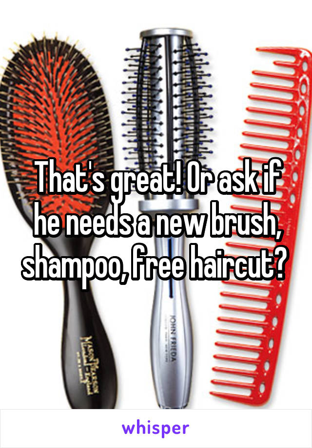 That's great! Or ask if he needs a new brush, shampoo, free haircut? 
