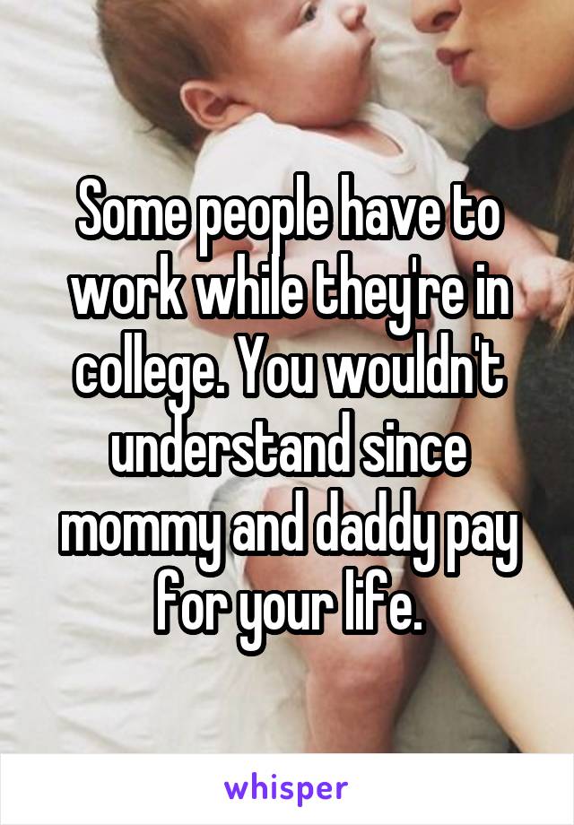 Some people have to work while they're in college. You wouldn't understand since mommy and daddy pay for your life.