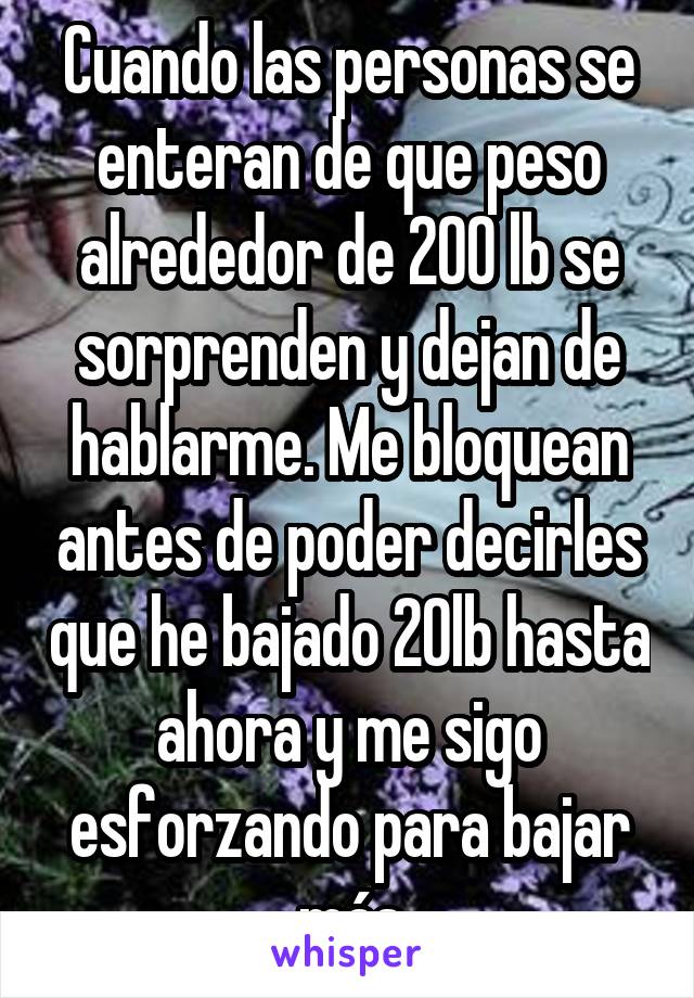 Cuando las personas se enteran de que peso alrededor de 200 lb se sorprenden y dejan de hablarme. Me bloquean antes de poder decirles que he bajado 20lb hasta ahora y me sigo esforzando para bajar más