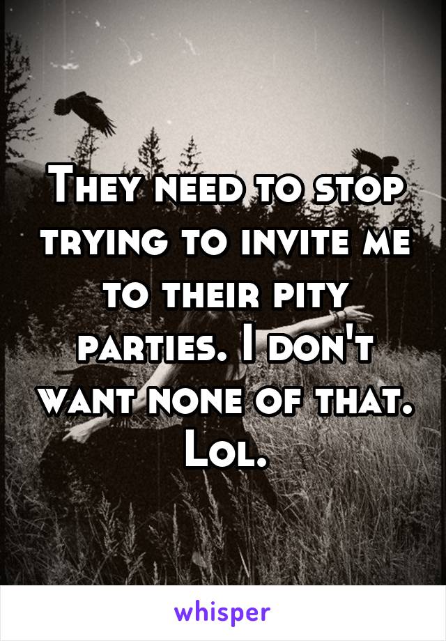 They need to stop trying to invite me to their pity parties. I don't want none of that. Lol.