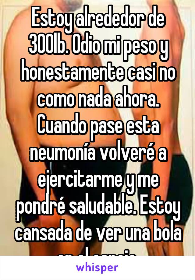 Estoy alrededor de 300lb. Odio mi peso y honestamente casi no como nada ahora. Cuando pase esta neumonía volveré a ejercitarme y me pondré saludable. Estoy cansada de ver una bola en el espejo.