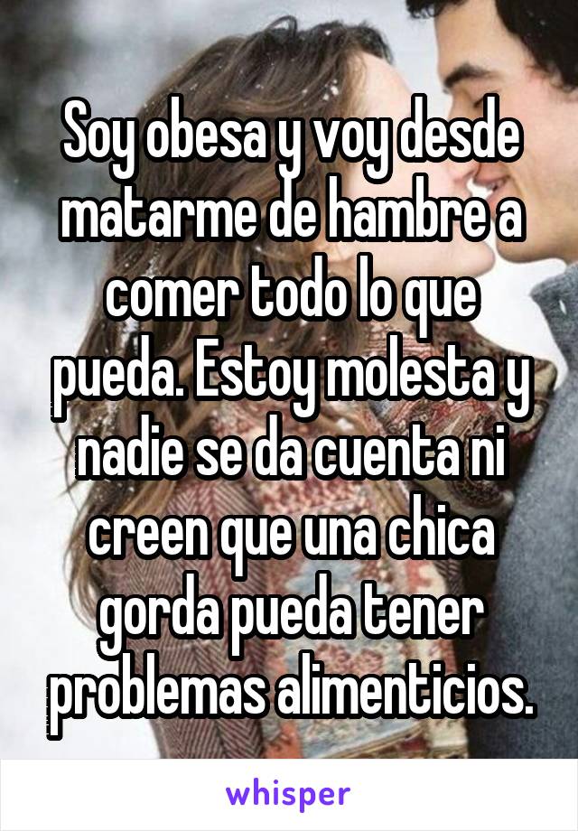 Soy obesa y voy desde matarme de hambre a comer todo lo que pueda. Estoy molesta y nadie se da cuenta ni creen que una chica gorda pueda tener problemas alimenticios.