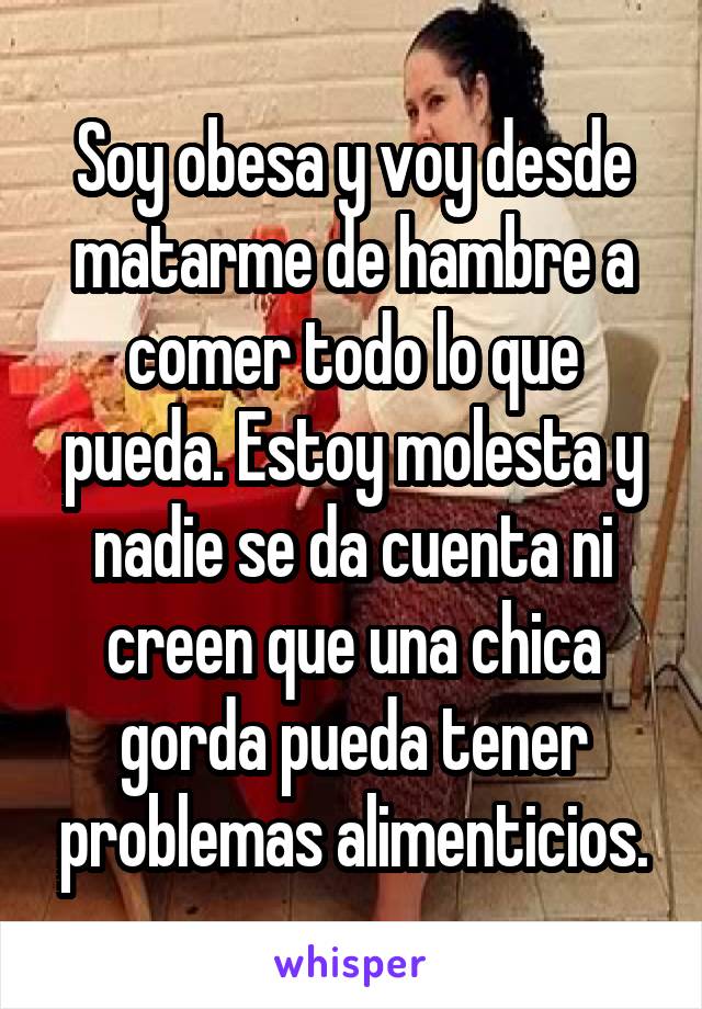 Soy obesa y voy desde matarme de hambre a comer todo lo que pueda. Estoy molesta y nadie se da cuenta ni creen que una chica gorda pueda tener problemas alimenticios.