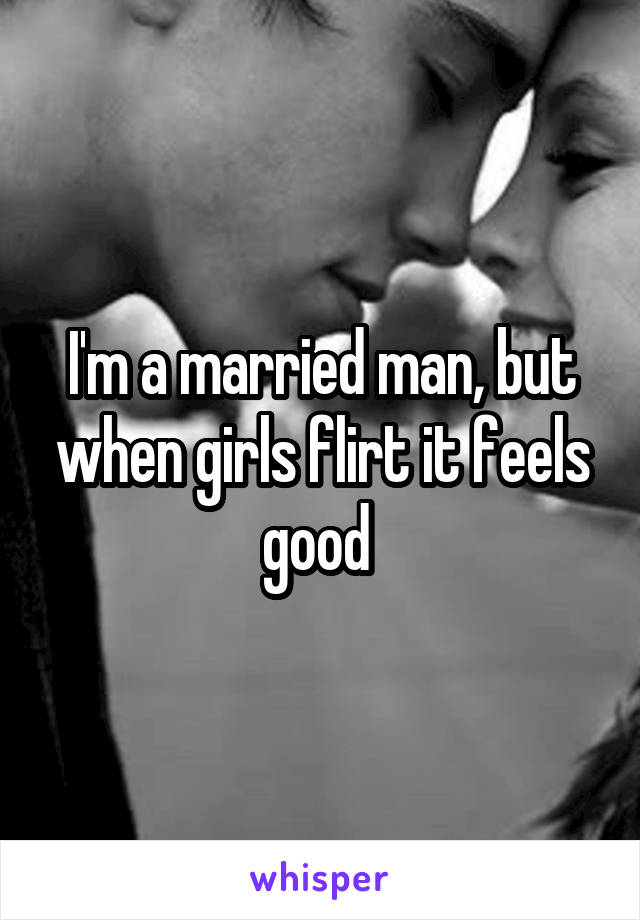 I'm a married man, but when girls flirt it feels good 