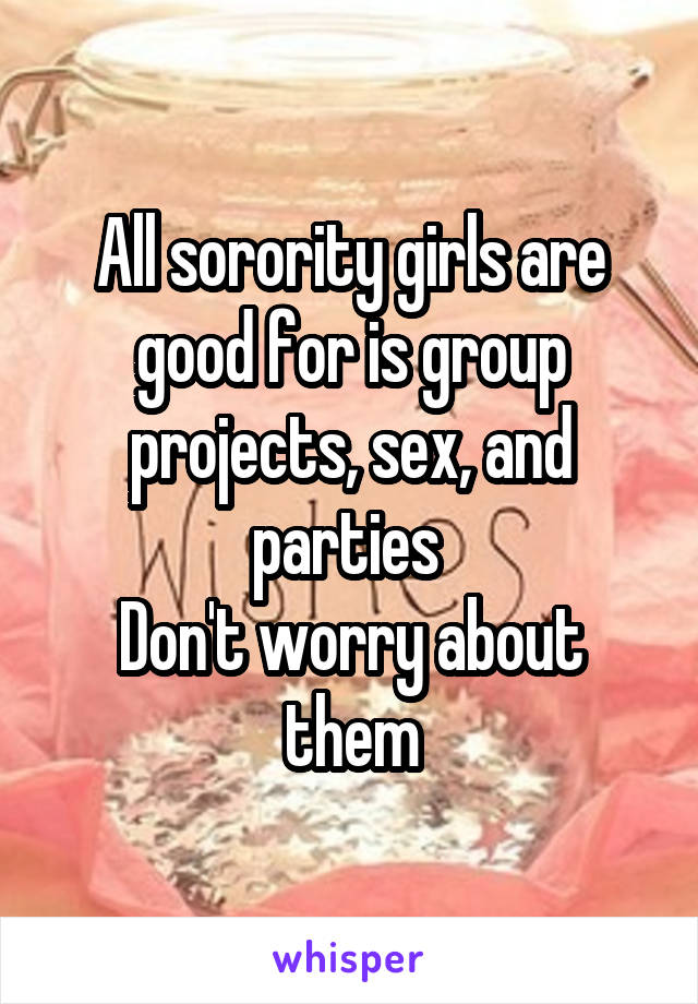 All sorority girls are good for is group projects, sex, and parties 
Don't worry about them