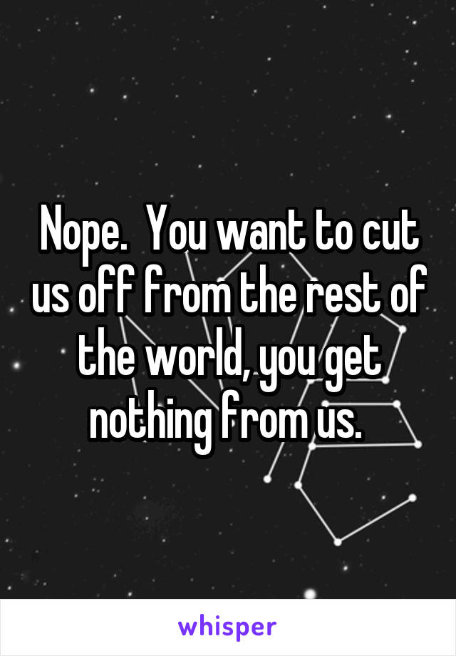 Nope.  You want to cut us off from the rest of the world, you get nothing from us. 