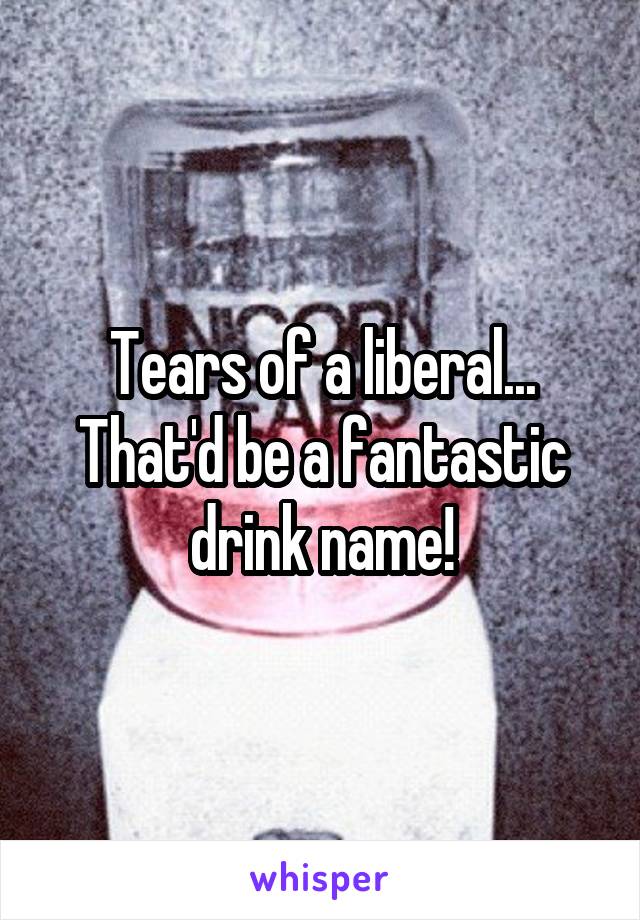 Tears of a liberal...
That'd be a fantastic drink name!