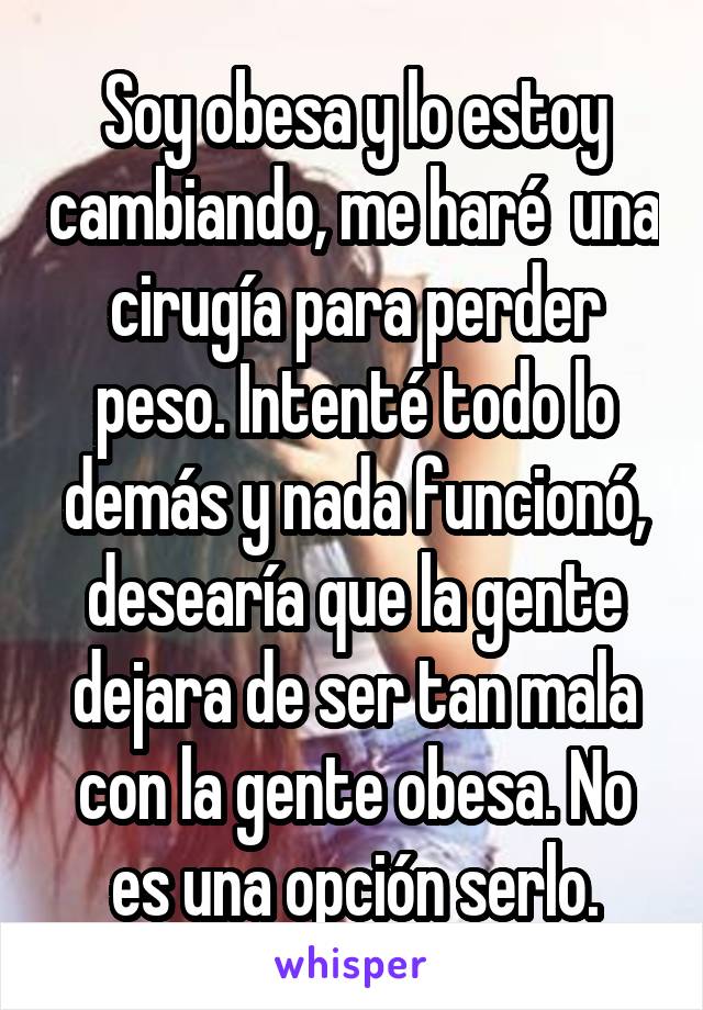 Soy obesa y lo estoy cambiando, me haré  una cirugía para perder peso. Intenté todo lo demás y nada funcionó, desearía que la gente dejara de ser tan mala con la gente obesa. No es una opción serlo.