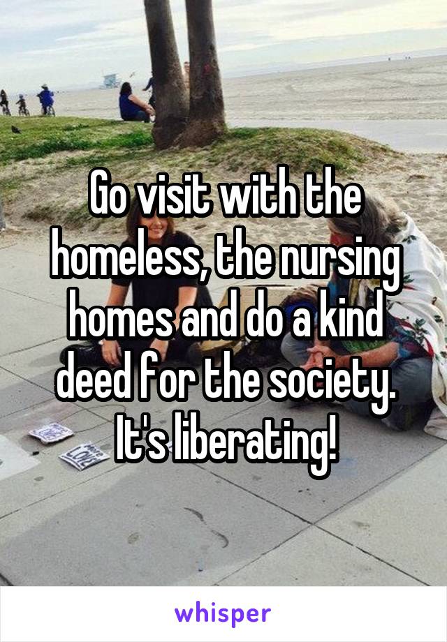 Go visit with the homeless, the nursing homes and do a kind deed for the society. It's liberating!