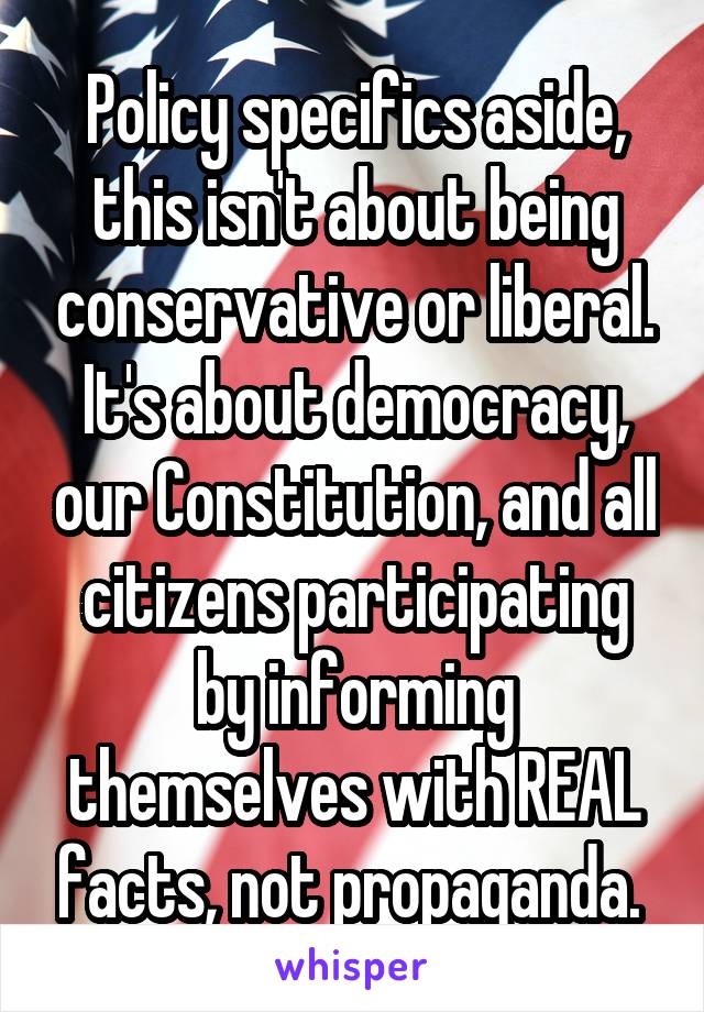 Policy specifics aside, this isn't about being conservative or liberal. It's about democracy, our Constitution, and all citizens participating by informing themselves with REAL facts, not propaganda. 