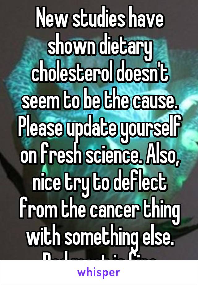 New studies have shown dietary cholesterol doesn't seem to be the cause. Please update yourself on fresh science. Also, nice try to deflect from the cancer thing with something else. Red meat is fine