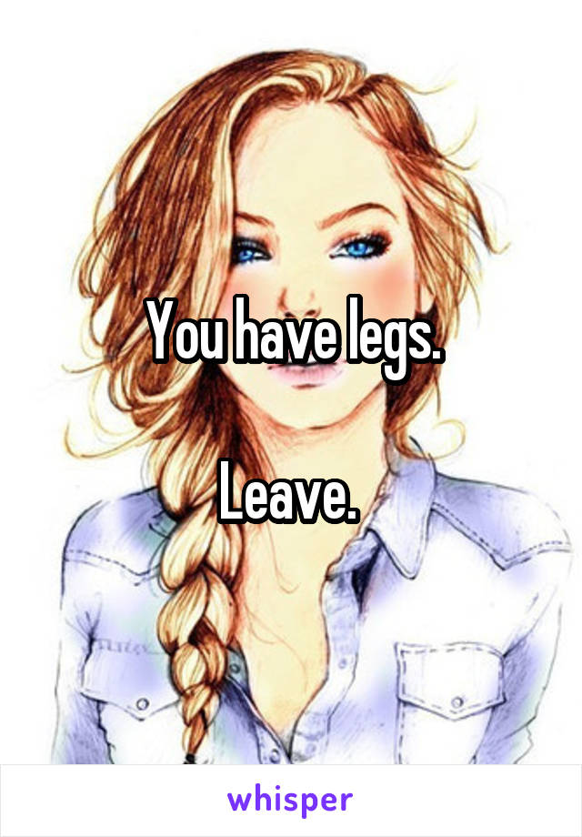 You have legs.

Leave. 