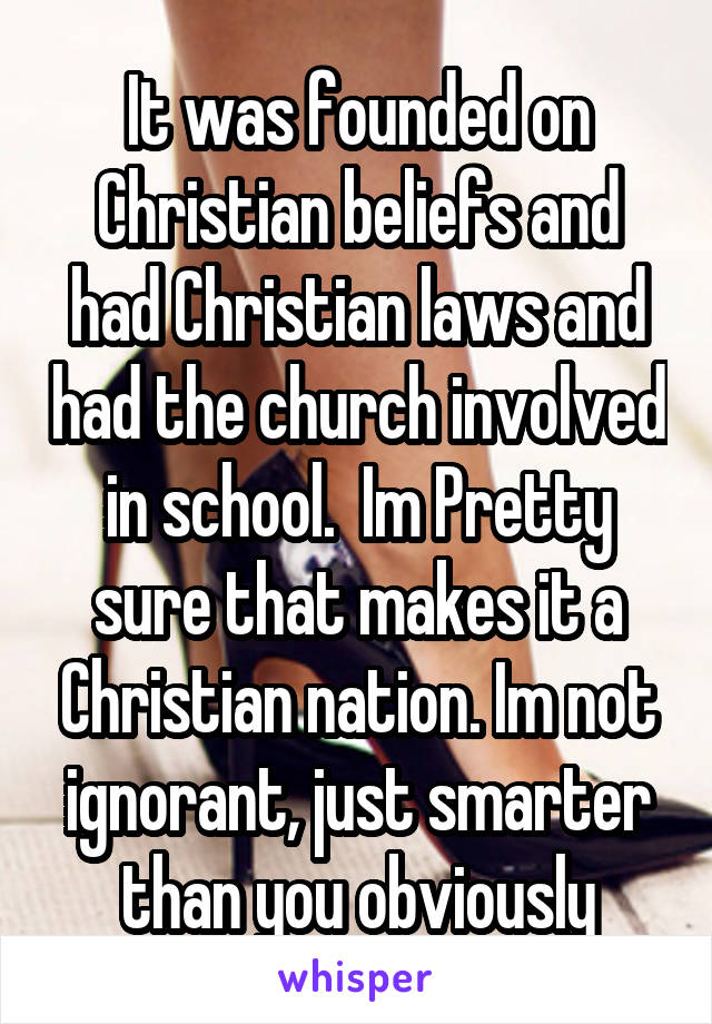 It was founded on Christian beliefs and had Christian laws and had the church involved in school.  Im Pretty sure that makes it a Christian nation. Im not ignorant, just smarter than you obviously