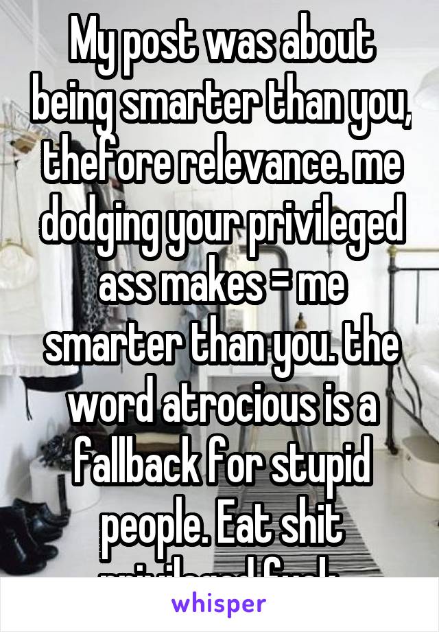 My post was about being smarter than you, thefore relevance. me dodging your privileged ass makes = me smarter than you. the word atrocious is a fallback for stupid people. Eat shit privileged fuck.