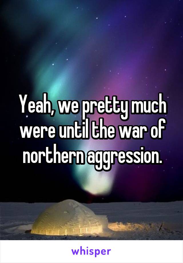 Yeah, we pretty much were until the war of northern aggression.