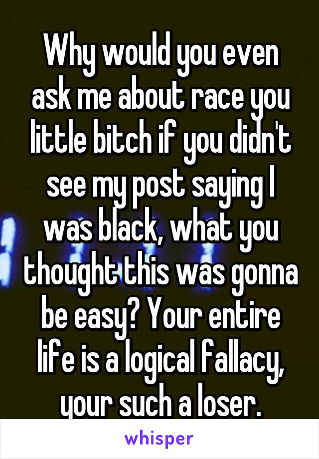 Why would you even ask me about race you little bitch if you didn't see my post saying I was black, what you thought this was gonna be easy? Your entire life is a logical fallacy, your such a loser.