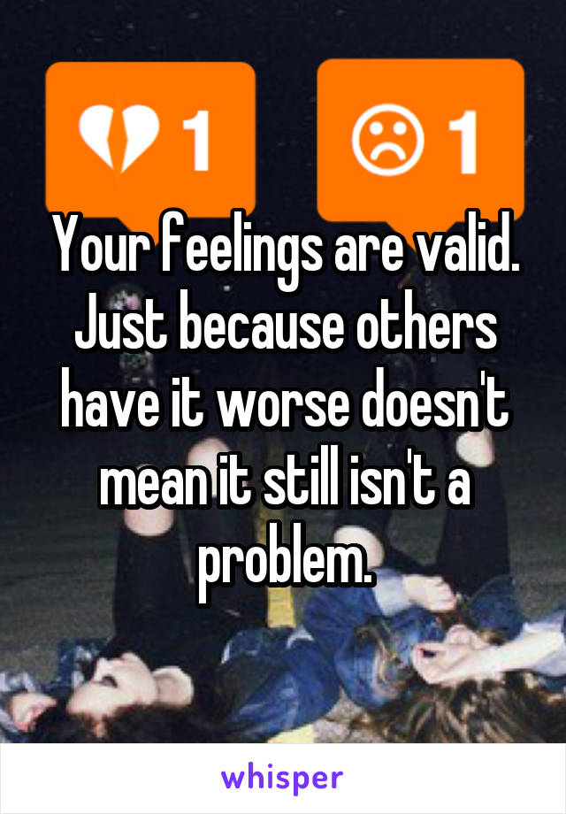 Your feelings are valid. Just because others have it worse doesn't mean it still isn't a problem.