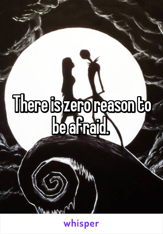 There is zero reason to be afraid. 