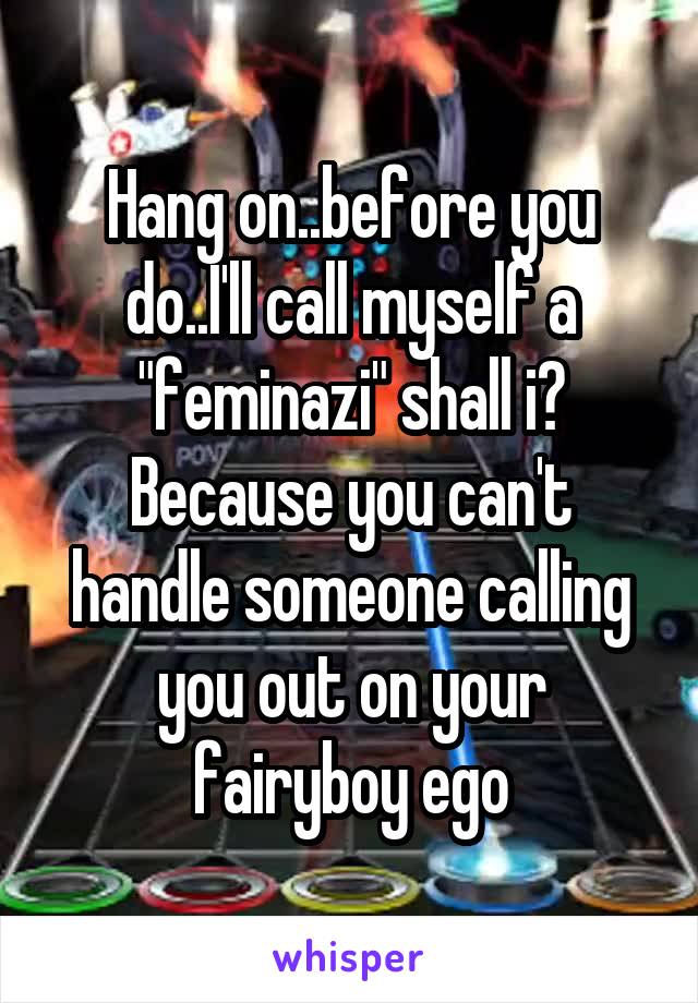 Hang on..before you do..I'll call myself a "feminazi" shall i? Because you can't handle someone calling you out on your fairyboy ego