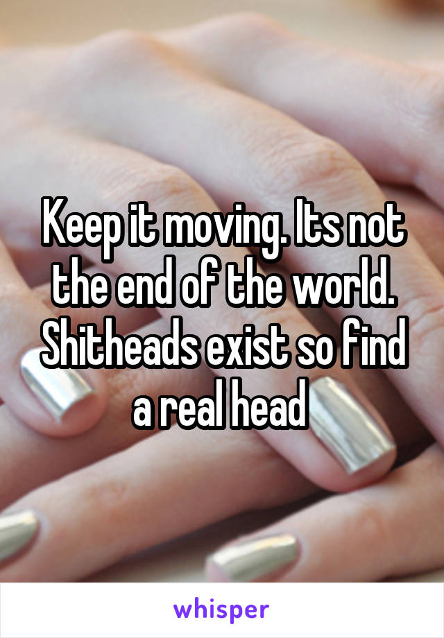 Keep it moving. Its not the end of the world. Shitheads exist so find a real head 