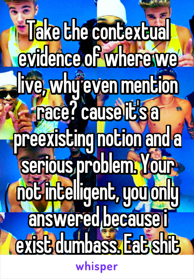 Take the contextual evidence of where we live, why even mention race? cause it's a preexisting notion and a serious problem. Your not intelligent, you only answered because i exist dumbass. Eat shit