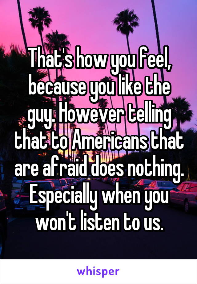 That's how you feel, because you like the guy. However telling that to Americans that are afraid does nothing. Especially when you won't listen to us.