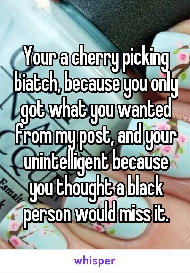 Your a cherry picking biatch, because you only got what you wanted from my post, and your unintelligent because you thought a black person would miss it.