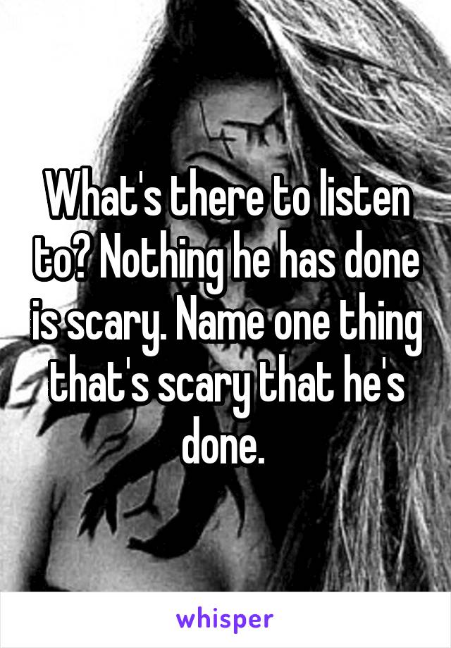 What's there to listen to? Nothing he has done is scary. Name one thing that's scary that he's done. 