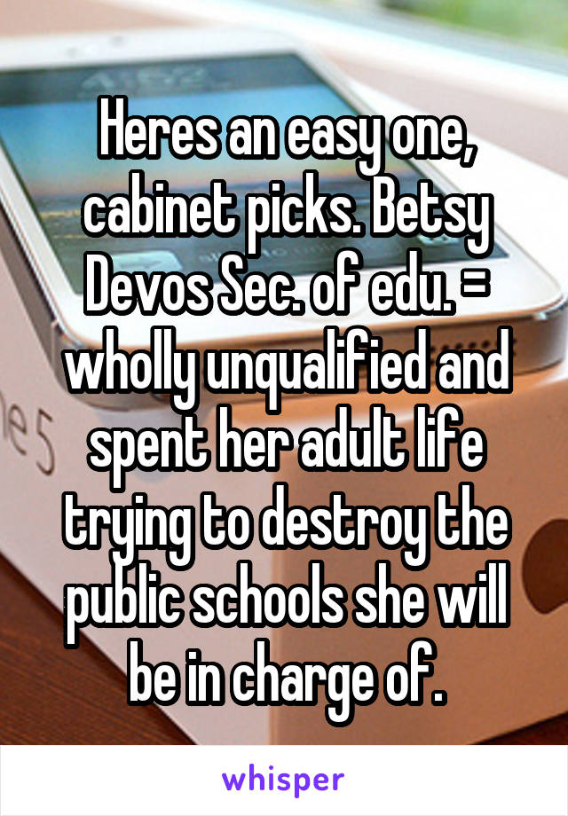 Heres an easy one, cabinet picks. Betsy Devos Sec. of edu. = wholly unqualified and spent her adult life trying to destroy the public schools she will be in charge of.