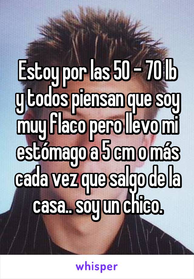 Estoy por las 50 - 70 lb y todos piensan que soy muy flaco pero llevo mi estómago a 5 cm o más cada vez que salgo de la casa.. soy un chico.