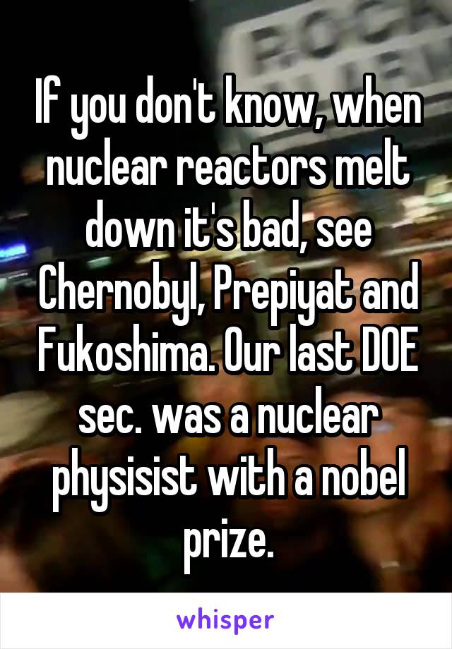 If you don't know, when nuclear reactors melt down it's bad, see Chernobyl, Prepiyat and Fukoshima. Our last DOE sec. was a nuclear physisist with a nobel prize.