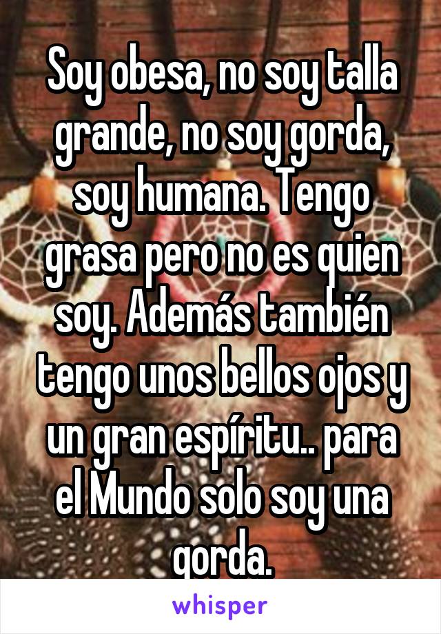 Soy obesa, no soy talla grande, no soy gorda, soy humana. Tengo grasa pero no es quien soy. Además también tengo unos bellos ojos y un gran espíritu.. para el Mundo solo soy una gorda.