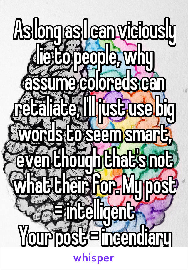 As long as I can viciously lie to people, why assume coloreds can retaliate, I'll just use big words to seem smart, even though that's not what their for. My post = intelligent
Your post = incendiary