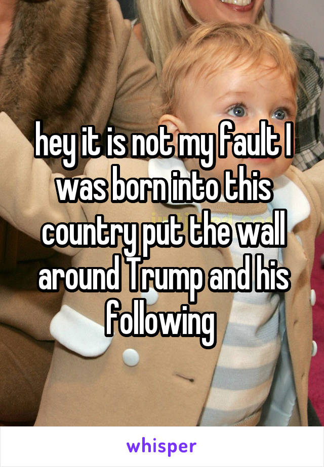 hey it is not my fault I was born into this country put the wall around Trump and his following 