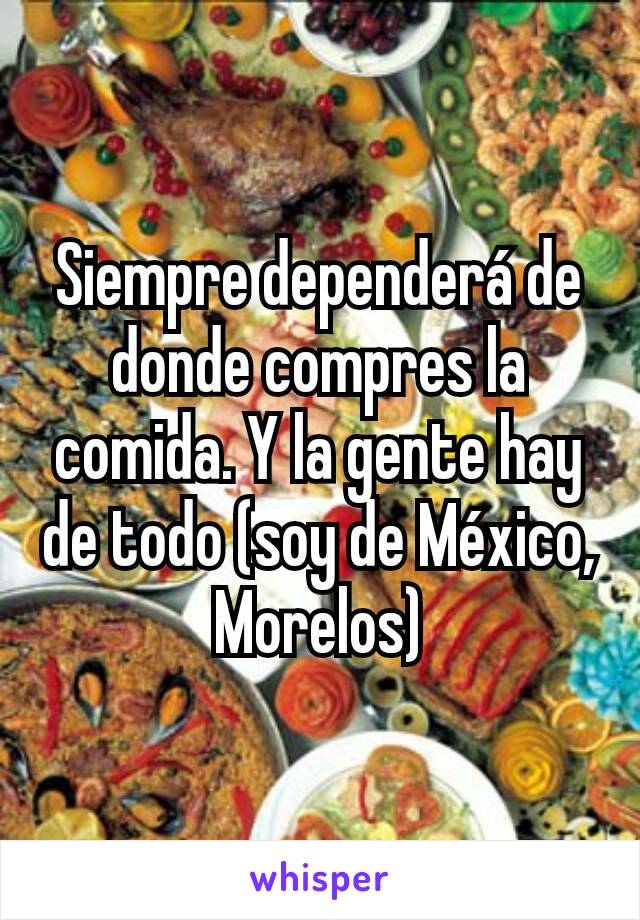 Siempre dependerá de donde compres la comida. Y la gente hay de todo (soy de México, Morelos)