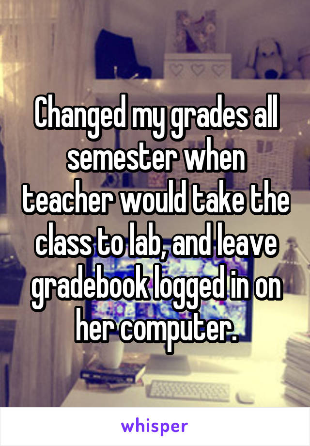 Changed my grades all semester when teacher would take the class to lab, and leave gradebook logged in on her computer.