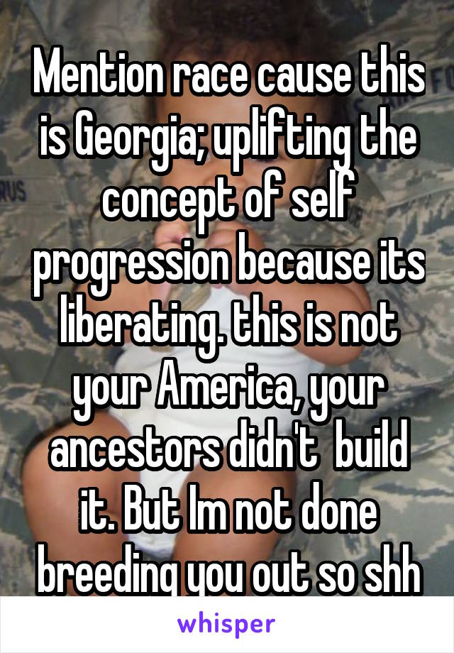 Mention race cause this is Georgia; uplifting the concept of self progression because its liberating. this is not your America, your ancestors didn't  build it. But Im not done breeding you out so shh