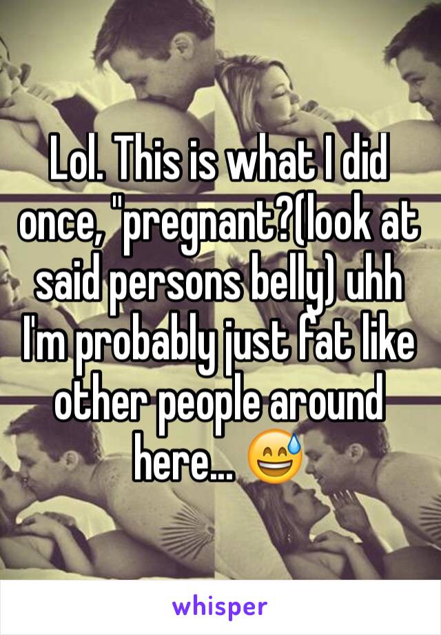 Lol. This is what I did once, "pregnant?(look at said persons belly) uhh I'm probably just fat like other people around here... 😅
