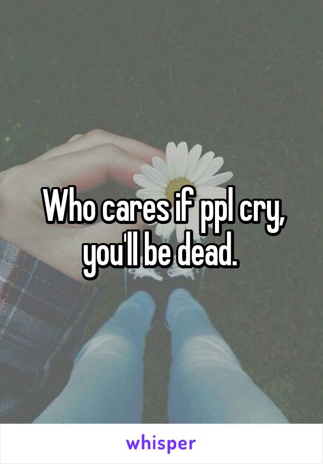 Who cares if ppl cry, you'll be dead. 