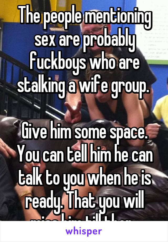 The people mentioning sex are probably fuckboys who are stalking a wife group. 

Give him some space. You can tell him he can talk to you when he is ready. That you will miss him till then. 